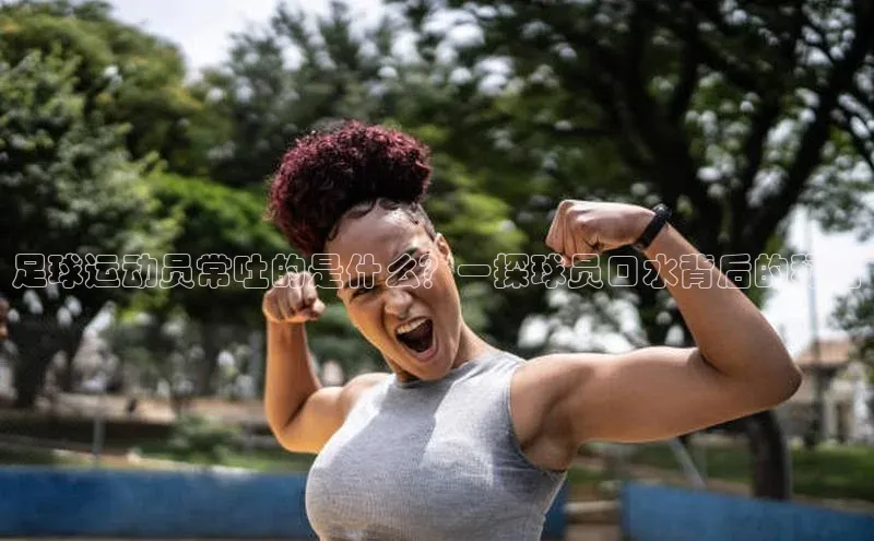 j9九游会最新地址知乎足球运动员常吐的是什么？一探球员口水背后的秘密
