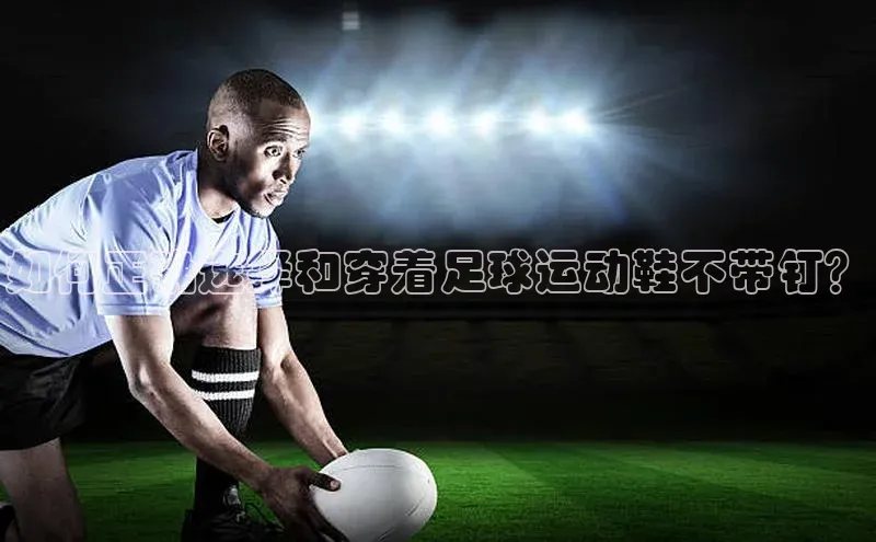 j9九游真人游戏第一品牌登录入口百度搜索资源平台如何正确选择和穿着足球运动鞋不带钉？