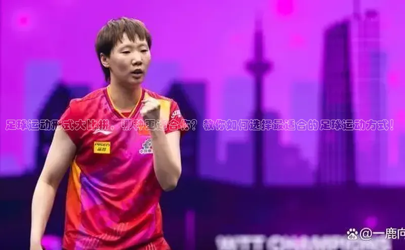 j9九游会最新地址知乎足球运动形式大比拼，哪种更适合你？教你如何选择最适合的足球运动方式！