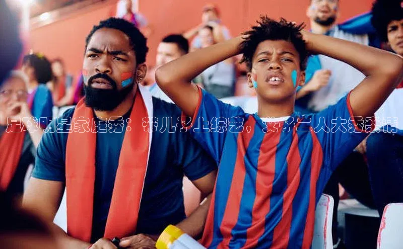 j9九游会国际站官方网站云创智行足球明星家庭秀：带儿子上综艺，父子二人大秀亲情