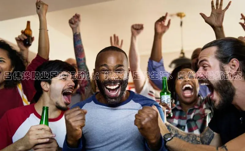 九游娱乐在线登入人口天下秀吕伟烨职业足球运动员：揭秘其足球生涯、荣誉及最新动态