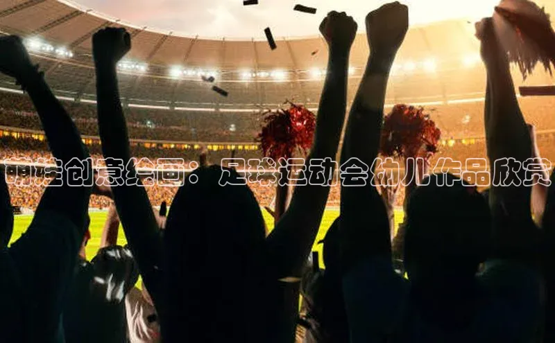 j9九游会真人第一品牌百度营销中心萌娃创意绘画：足球运动会幼儿作品欣赏