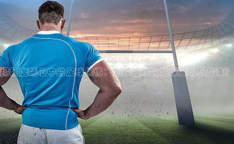 九游会登录j9入口官网58同城揭秘唐嫣心中的足球偶像：她最喜欢的足球运动员是谁？