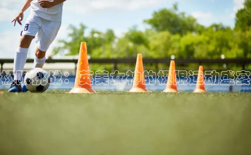 j9九游会登录入口首页旧版宇信科技极限挑战：英美女神的极限运动盛宴