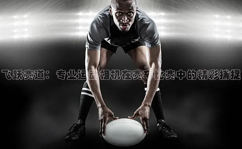 ag九游会j9官方网站j9滴滴出行飞跃赛道：专业运动相机在赛车比赛中的精彩捕捉