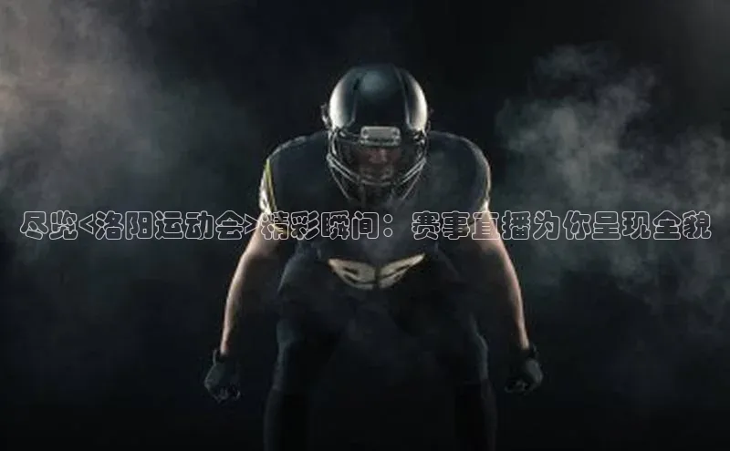 尽览<洛阳运动会>精彩瞬间：赛事直播为你呈现全貌