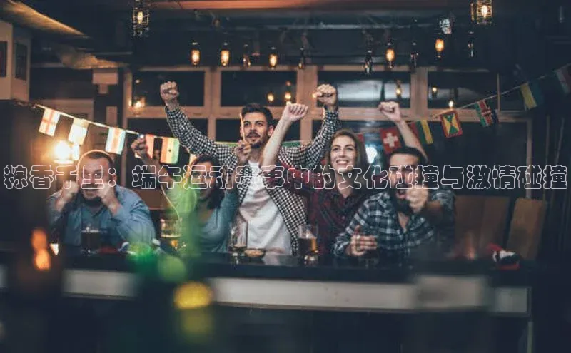 粽香千里：端午运动赛事中的文化碰撞与激情碰撞