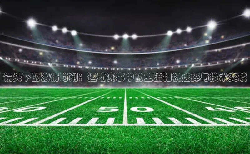 镜头下的激情时刻：运动赛事中的主流相机选择与技术突破